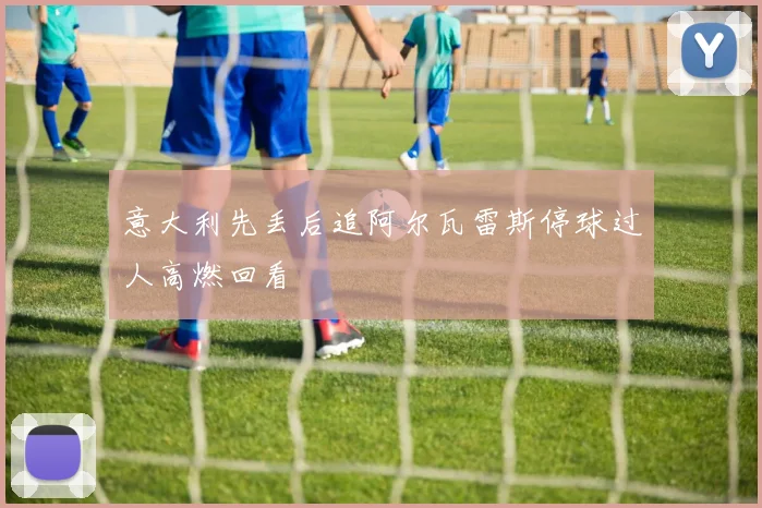 意大利先丢后追阿尔瓦雷斯停球过人高燃回看