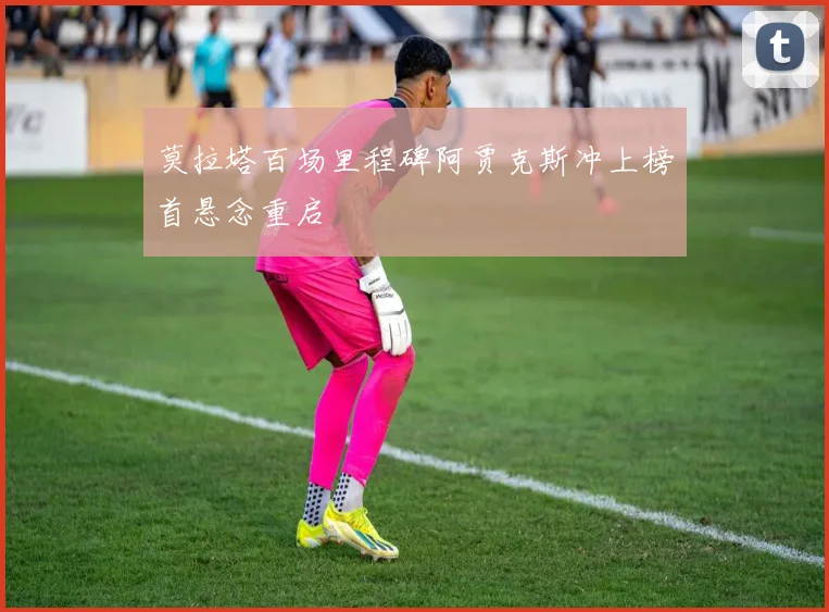 莫拉塔百场里程碑阿贾克斯冲上榜首悬念重启