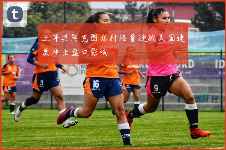 土耳其阿克图尔科格鲁迎战美国速度冲击盘口影响