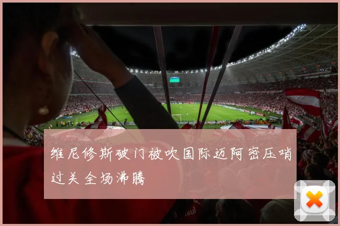 维尼修斯破门被吹国际迈阿密压哨过关全场沸腾