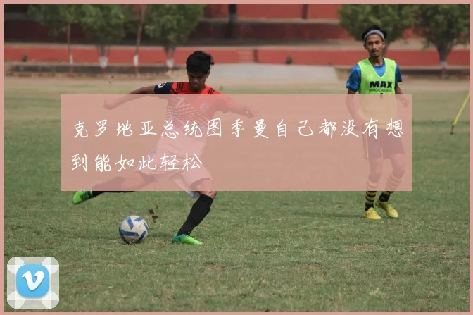 克罗地亚总统图季曼自己都没有想到能如此轻松