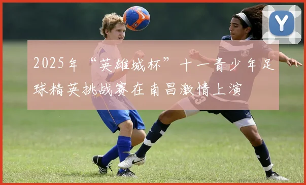 2025年“英雄城杯”十一青少年足球精英挑战赛在南昌激情上演