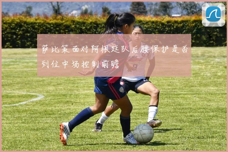 萨比策面对阿根廷队后腰保护是否到位中场控制前瞻