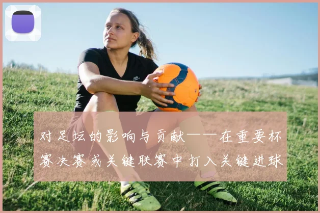 对足坛的影响与贡献——在重要杯赛决赛或关键联赛中打入关键进球、贡献高光表现