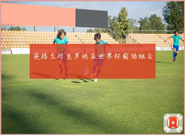 英格兰对克罗地亚世界杯前场组合
