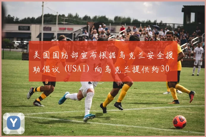 美国国防部宣布根据乌克兰安全援助倡议 (USAI) 向乌克兰提供约30亿美元的额外军事援助