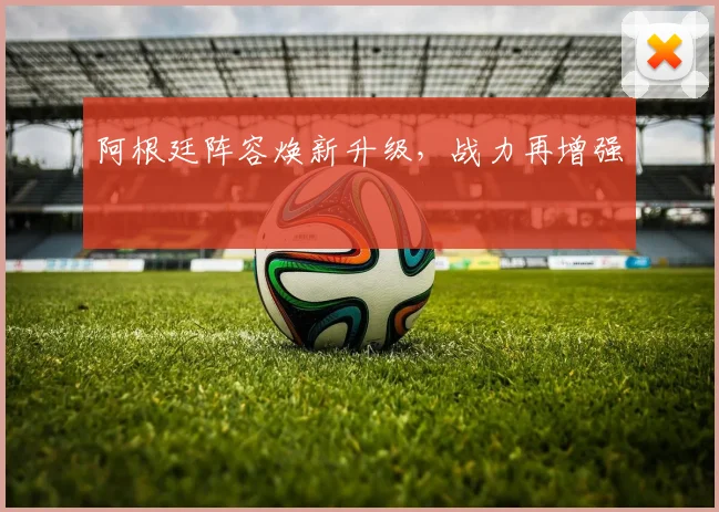 阿根廷阵容焕新升级，战力再增强