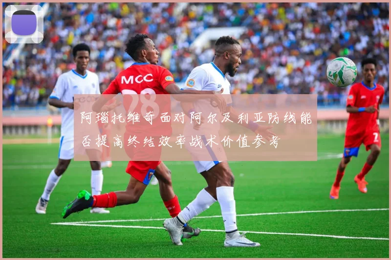 阿瑙托维奇面对阿尔及利亚防线能否提高终结效率战术价值参考