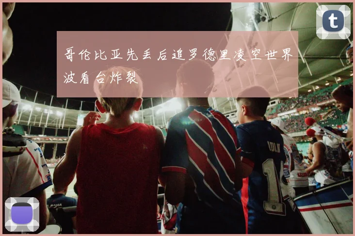 哥伦比亚先丢后追罗德里凌空世界波看台炸裂