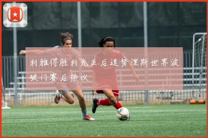 利雅得胜利先丢后追努涅斯世界波破门赛后热议