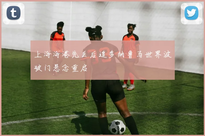 上海海港先丢后追多纳鲁马世界波破门悬念重启