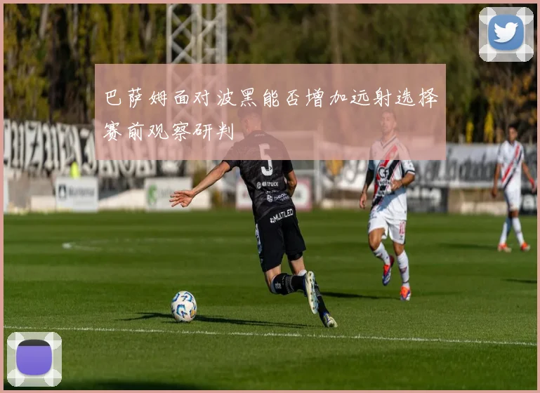 巴萨姆面对波黑能否增加远射选择赛前观察研判