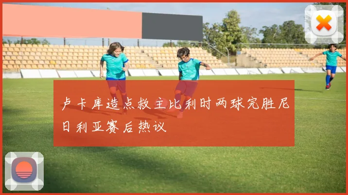 卢卡库造点救主比利时两球完胜尼日利亚赛后热议