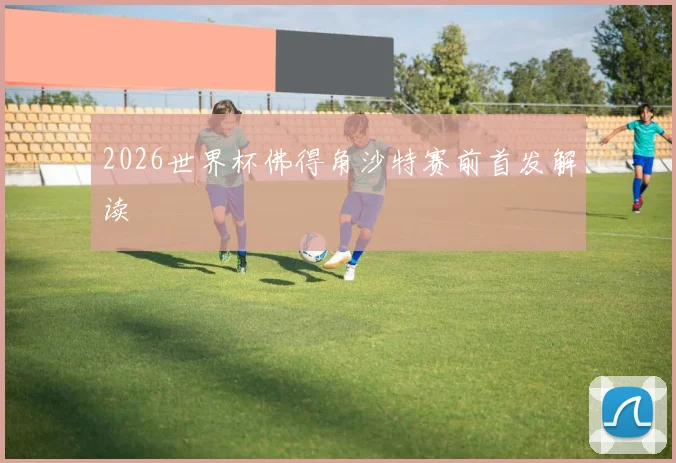 2026世界杯佛得角沙特赛前首发解读