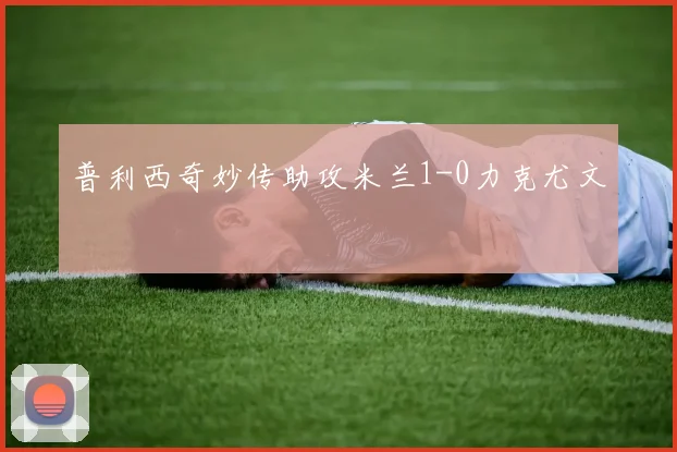 普利西奇妙传助攻米兰1-0力克尤文