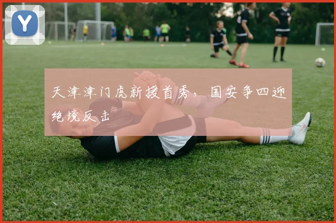 天津津门虎新援首秀，国安争四迎绝境反击