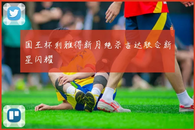 国王杯利雅得新月绝杀吉达联合新星闪耀