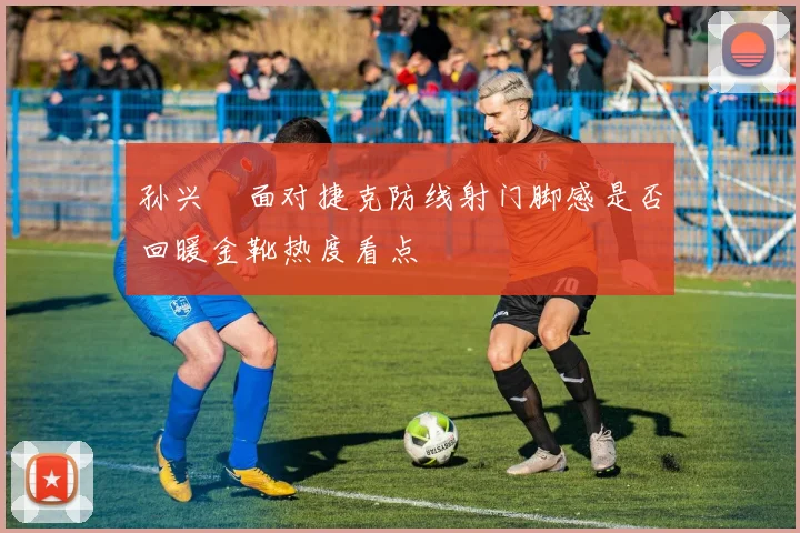 孙兴慜面对捷克防线射门脚感是否回暖金靴热度看点