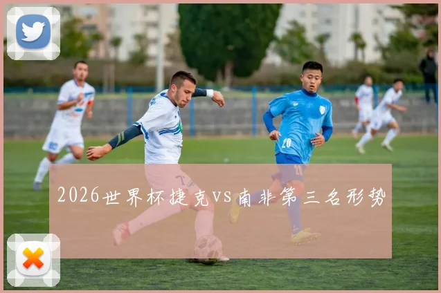 2026世界杯捷克vs南非第三名形势