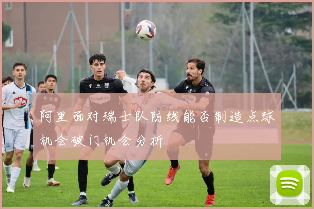 阿里面对瑞士队防线能否制造点球机会破门机会分析