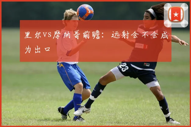 里尔vs摩纳哥前瞻：远射会不会成为出口