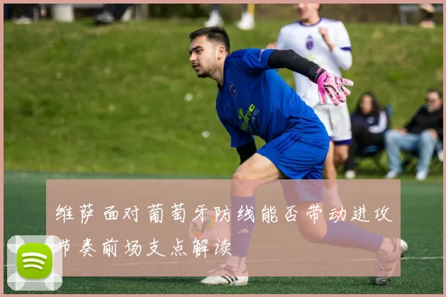 维萨面对葡萄牙防线能否带动进攻节奏前场支点解读