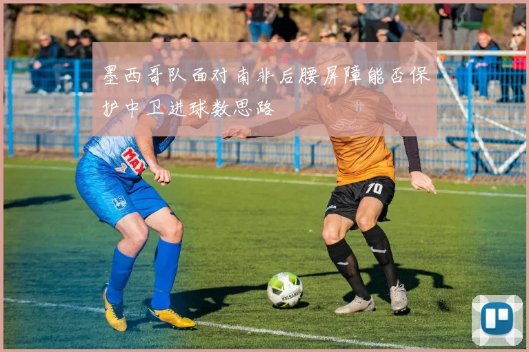 墨西哥队面对南非后腰屏障能否保护中卫进球数思路