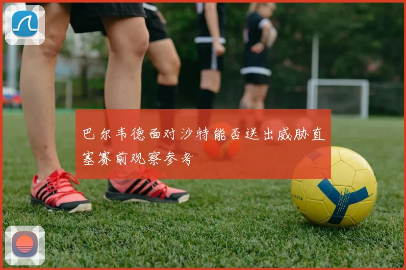 巴尔韦德面对沙特能否送出威胁直塞赛前观察参考