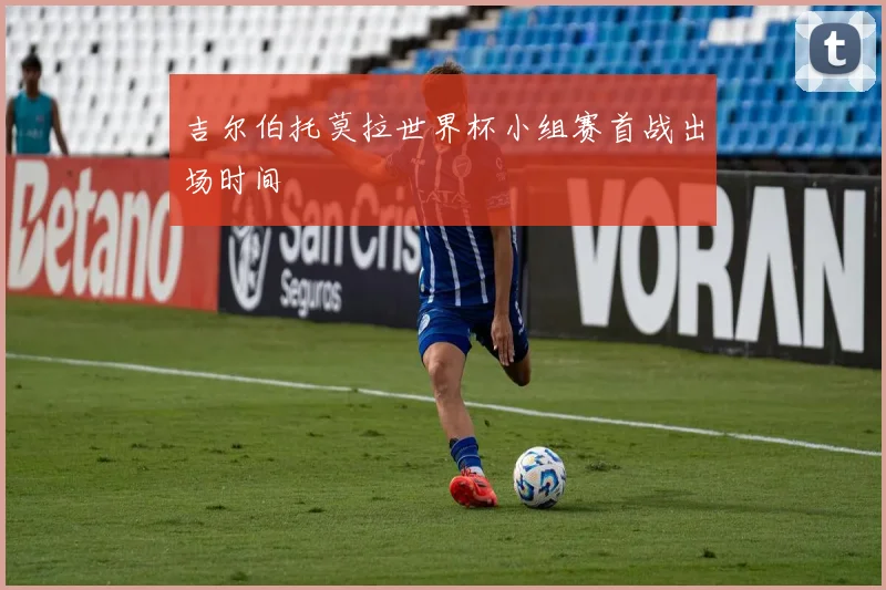 吉尔伯托莫拉世界杯小组赛首战出场时间