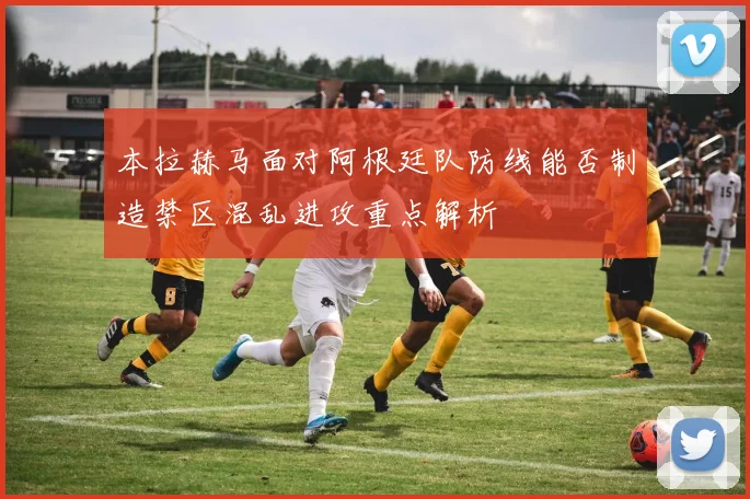 本拉赫马面对阿根廷队防线能否制造禁区混乱进攻重点解析
