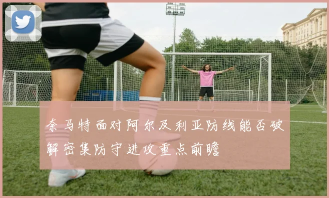 奈马特面对阿尔及利亚防线能否破解密集防守进攻重点前瞻