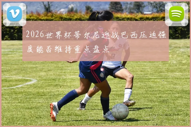 2026世界杯蒂尔尼迎战巴西压迫强度能否维持重点盘点