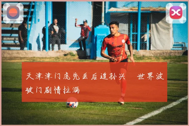 天津津门虎先丢后追孙兴慜世界波破门剧情拉满