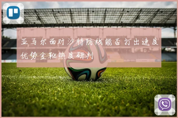 亚马尔面对沙特防线能否打出速度优势金靴热度研判