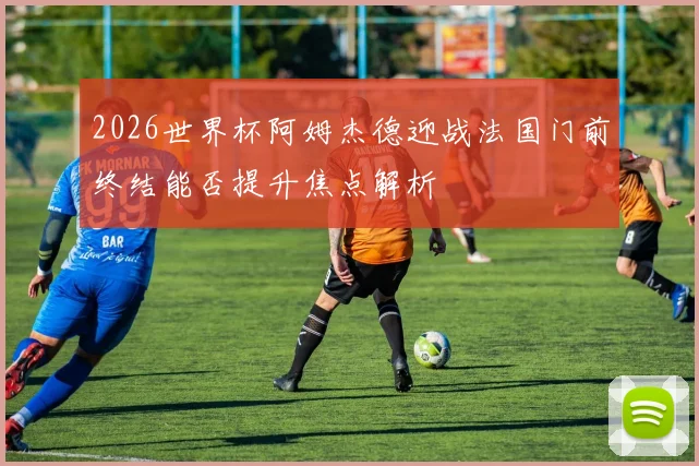 2026世界杯阿姆杰德迎战法国门前终结能否提升焦点解析