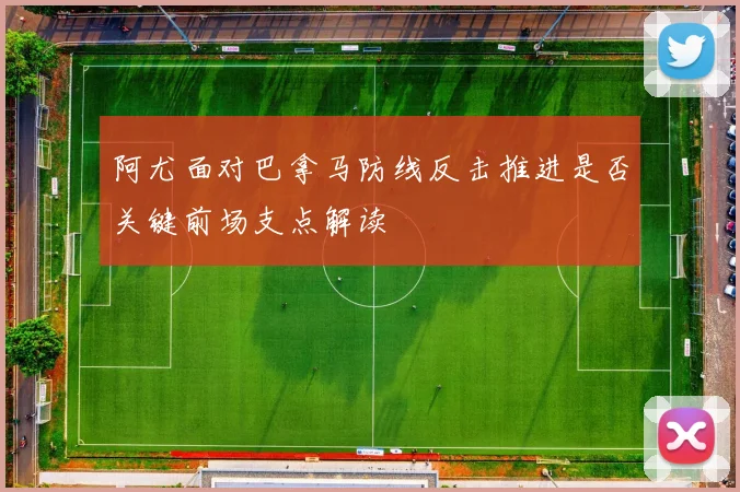 阿尤面对巴拿马防线反击推进是否关键前场支点解读