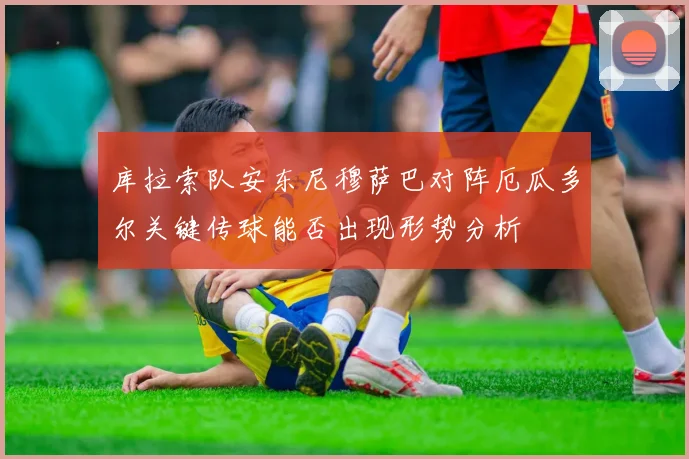 库拉索队安东尼穆萨巴对阵厄瓜多尔关键传球能否出现形势分析
