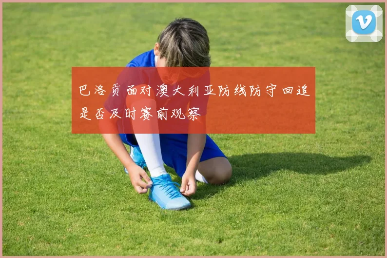 巴洛贡面对澳大利亚防线防守回追是否及时赛前观察