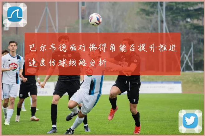 巴尔韦德面对佛得角能否提升推进速度传球线路分析