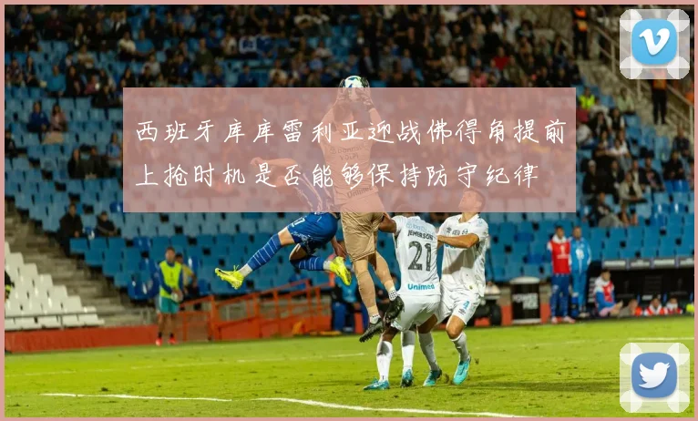 西班牙库库雷利亚迎战佛得角提前上抢时机是否能够保持防守纪律