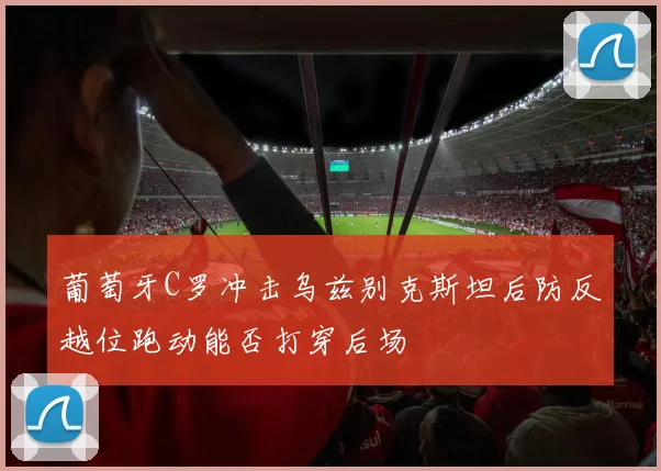 葡萄牙C罗冲击乌兹别克斯坦后防反越位跑动能否打穿后场