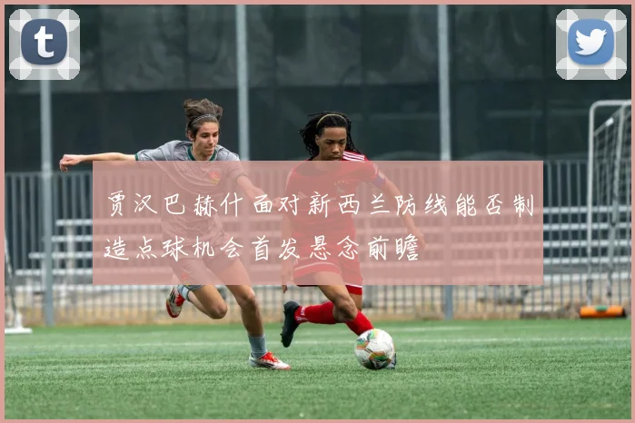 贾汉巴赫什面对新西兰防线能否制造点球机会首发悬念前瞻