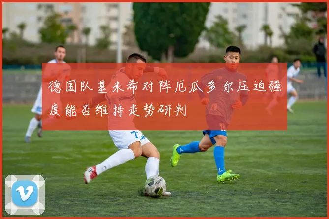 德国队基米希对阵厄瓜多尔压迫强度能否维持走势研判